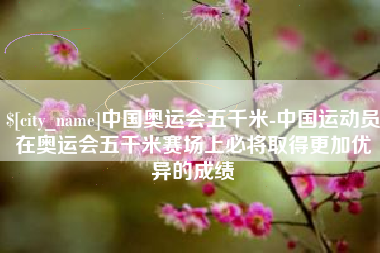 金华中国奥运会五千米-中国运动员在奥运会五千米赛场上必将取得更加优异的成绩