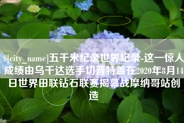 金华五千米纪录世界纪录-这一惊人成绩由乌干达选手切普特盖在2020年8月14日世界田联钻石联赛揭幕战摩纳哥站创造