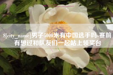 金华男子5000米有中国选手吗-赛前有想过和队友们一起站上领奖台