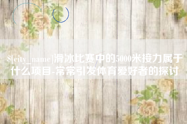 金华滑冰比赛中的5000米接力属于什么项目-常常引发体育爱好者的探讨