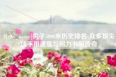 金华男子5000米历史排名-众多顶尖选手用速度与耐力书写传奇